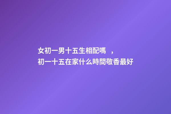 女初一男十五生相配嗎，初一十五在家什么時間敬香最好-第1張-觀點-玄機派